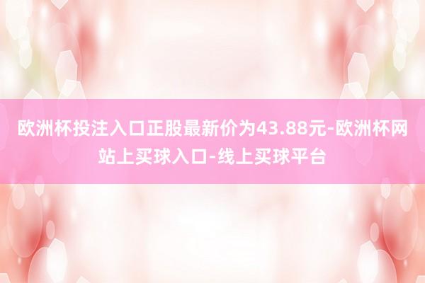 欧洲杯投注入口正股最新价为43.88元-欧洲杯网站上买球入口-线上买球平台