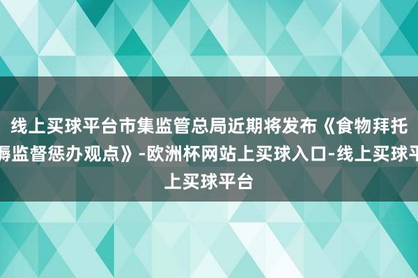 线上买球平台市集监管总局近期将发布《食物拜托坐褥监督惩办观点》-欧洲杯网站上买球入口-线上买球平台
