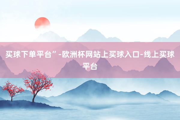 买球下单平台”-欧洲杯网站上买球入口-线上买球平台