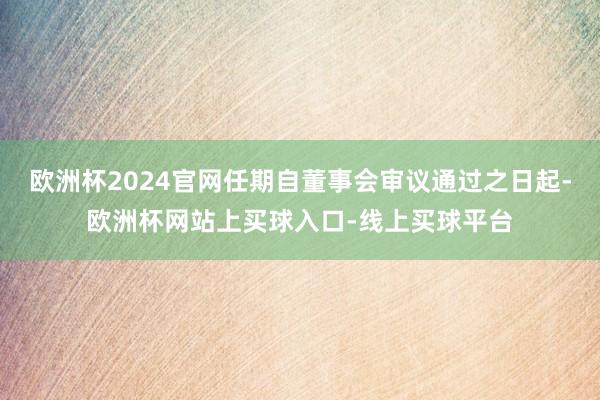 欧洲杯2024官网任期自董事会审议通过之日起-欧洲杯网站上买球入口-线上买球平台