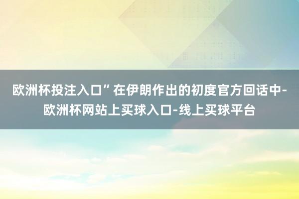 欧洲杯投注入口”在伊朗作出的初度官方回话中-欧洲杯网站上买球入口-线上买球平台
