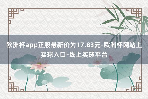 欧洲杯app正股最新价为17.83元-欧洲杯网站上买球入口-线上买球平台