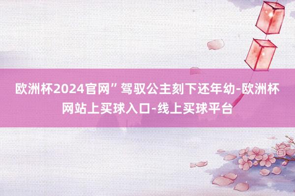 欧洲杯2024官网”驾驭公主刻下还年幼-欧洲杯网站上买球入口-线上买球平台