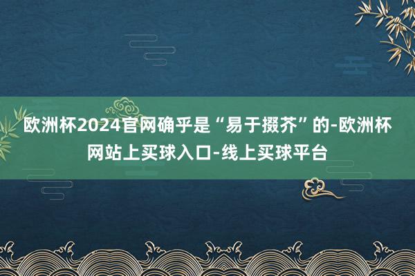 欧洲杯2024官网确乎是“易于掇芥”的-欧洲杯网站上买球入口-线上买球平台