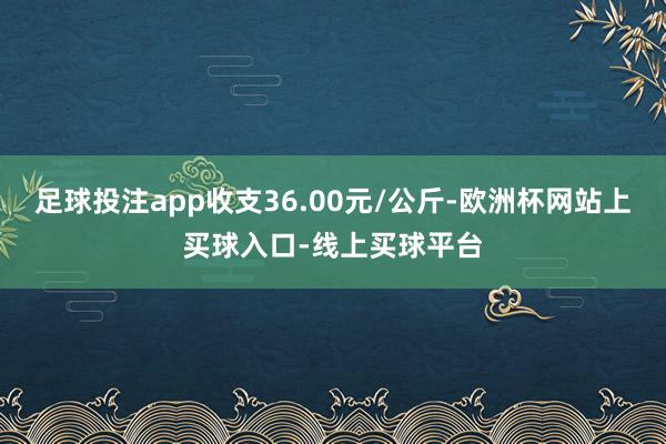 足球投注app收支36.00元/公斤-欧洲杯网站上买球入口-线上买球平台