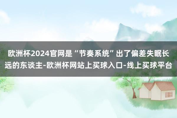 欧洲杯2024官网是“节奏系统”出了偏差失眠长远的东谈主-欧洲杯网站上买球入口-线上买球平台