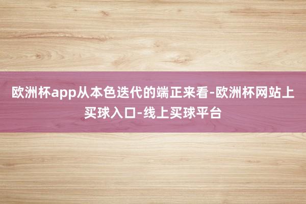 欧洲杯app从本色迭代的端正来看-欧洲杯网站上买球入口-线上买球平台