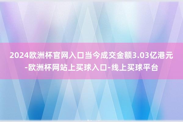 2024欧洲杯官网入口当今成交金额3.03亿港元-欧洲杯网站上买球入口-线上买球平台