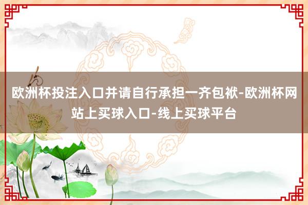 欧洲杯投注入口并请自行承担一齐包袱-欧洲杯网站上买球入口-线上买球平台