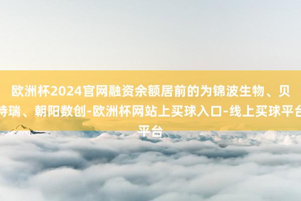 欧洲杯2024官网融资余额居前的为锦波生物、贝特瑞、朝阳数创-欧洲杯网站上买球入口-线上买球平台