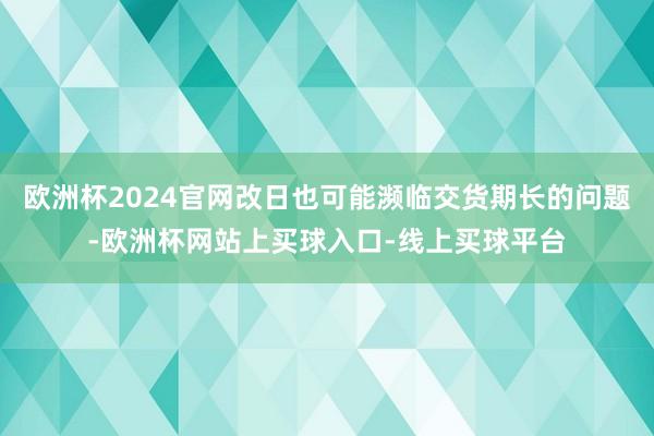 欧洲杯2024官网改日也可能濒临交货期长的问题-欧洲杯网站上买球入口-线上买球平台