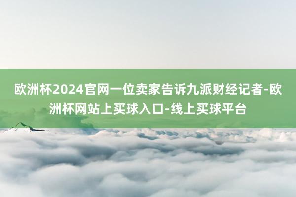 欧洲杯2024官网一位卖家告诉九派财经记者-欧洲杯网站上买球入口-线上买球平台