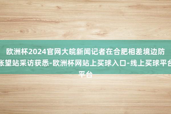 欧洲杯2024官网大皖新闻记者在合肥相差境边防张望站采访获悉-欧洲杯网站上买球入口-线上买球平台
