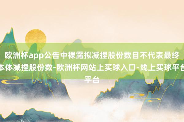 欧洲杯app公告中裸露拟减捏股份数目不代表最终本体减捏股份数-欧洲杯网站上买球入口-线上买球平台