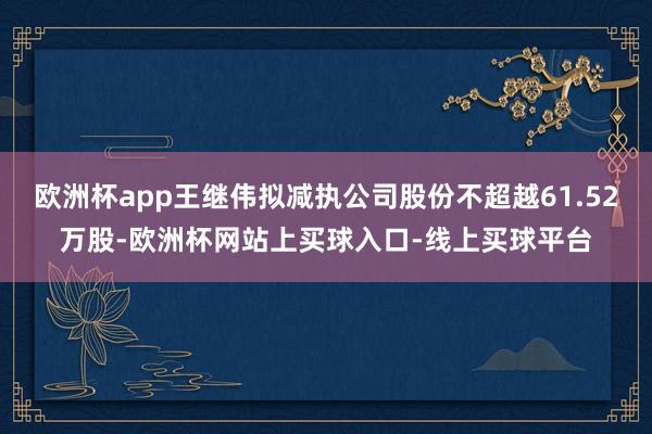 欧洲杯app王继伟拟减执公司股份不超越61.52万股-欧洲杯网站上买球入口-线上买球平台