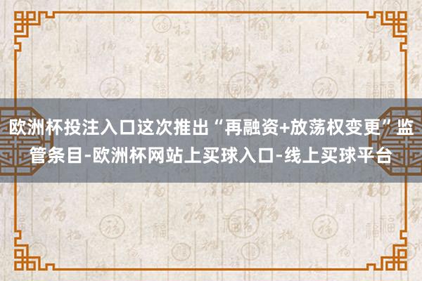 欧洲杯投注入口这次推出“再融资+放荡权变更”监管条目-欧洲杯网站上买球入口-线上买球平台