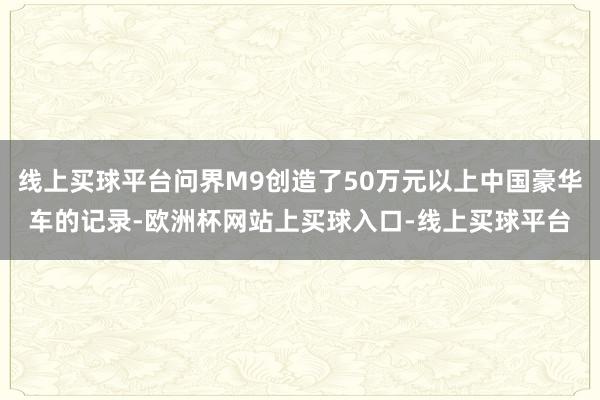 线上买球平台问界M9创造了50万元以上中国豪华车的记录-欧洲杯网站上买球入口-线上买球平台