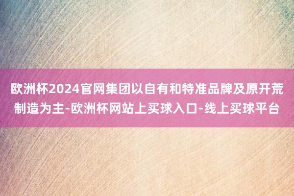 欧洲杯2024官网集团以自有和特准品牌及原开荒制造为主-欧洲杯网站上买球入口-线上买球平台