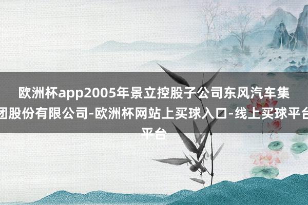 欧洲杯app2005年景立控股子公司东风汽车集团股份有限公司-欧洲杯网站上买球入口-线上买球平台