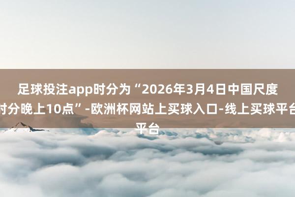 足球投注app时分为“2026年3月4日中国尺度时分晚上10点”-欧洲杯网站上买球入口-线上买球平台