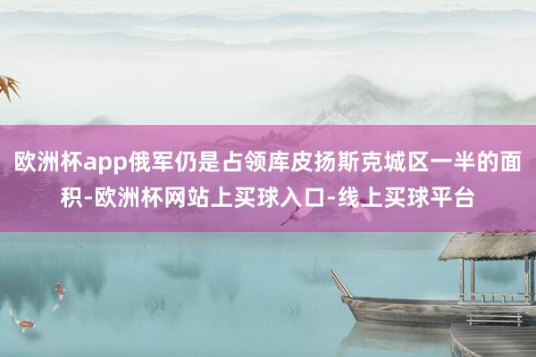 欧洲杯app俄军仍是占领库皮扬斯克城区一半的面积-欧洲杯网站上买球入口-线上买球平台