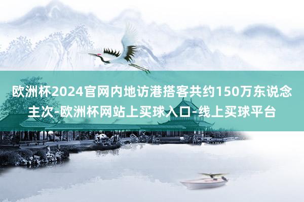欧洲杯2024官网内地访港搭客共约150万东说念主次-欧洲杯网站上买球入口-线上买球平台