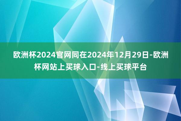 欧洲杯2024官网同在2024年12月29日-欧洲杯网站上买球入口-线上买球平台