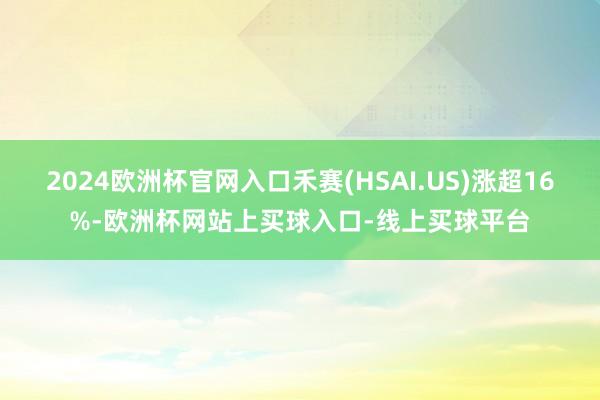 2024欧洲杯官网入口禾赛(HSAI.US)涨超16%-欧洲杯网站上买球入口-线上买球平台