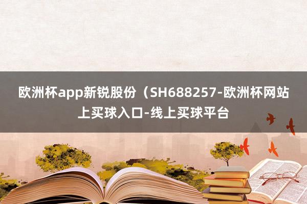 欧洲杯app新锐股份（SH688257-欧洲杯网站上买球入口-线上买球平台