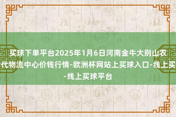 买球下单平台2025年1月6日河南金牛大别山农居品当代物流中心价钱行情-欧洲杯网站上买球入口-线上买球平台