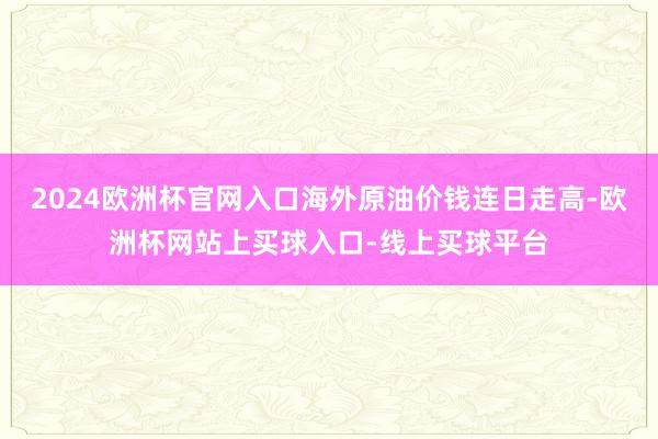 2024欧洲杯官网入口海外原油价钱连日走高-欧洲杯网站上买球入口-线上买球平台