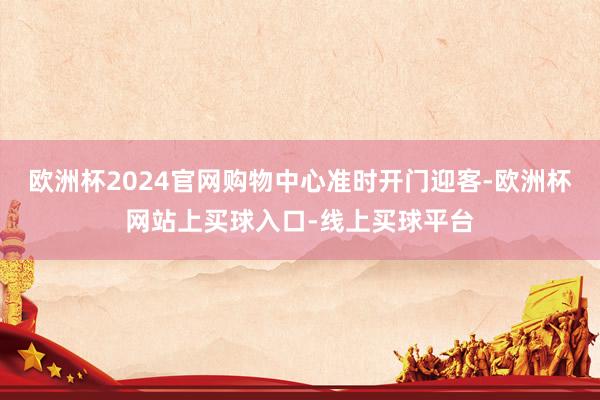 欧洲杯2024官网购物中心准时开门迎客-欧洲杯网站上买球入口-线上买球平台