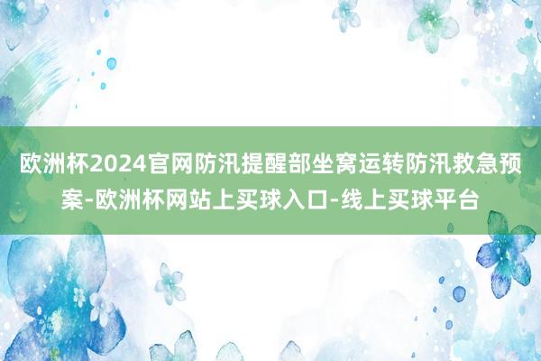 欧洲杯2024官网防汛提醒部坐窝运转防汛救急预案-欧洲杯网站上买球入口-线上买球平台