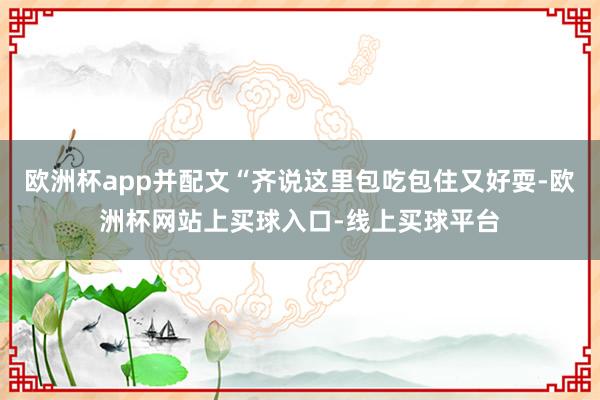 欧洲杯app并配文“齐说这里包吃包住又好耍-欧洲杯网站上买球入口-线上买球平台