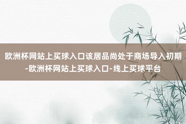 欧洲杯网站上买球入口该居品尚处于商场导入初期-欧洲杯网站上买球入口-线上买球平台