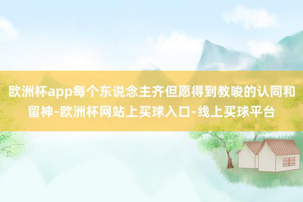 欧洲杯app每个东说念主齐但愿得到教唆的认同和留神-欧洲杯网站上买球入口-线上买球平台