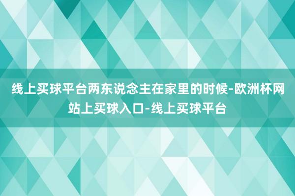 线上买球平台两东说念主在家里的时候-欧洲杯网站上买球入口-线上买球平台