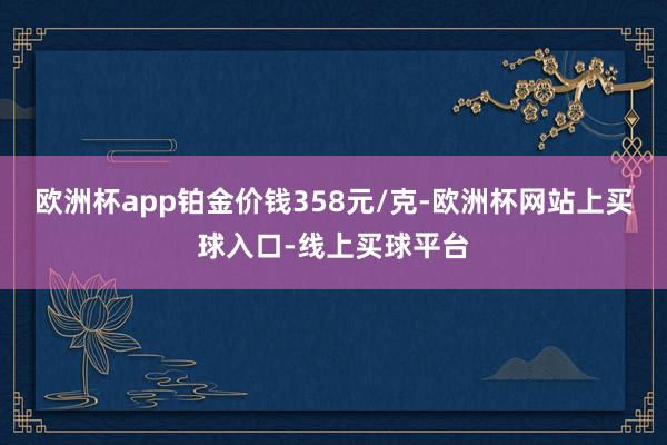 欧洲杯app铂金价钱358元/克-欧洲杯网站上买球入口-线上买球平台