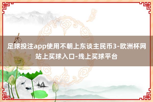 足球投注app使用不朝上东谈主民币3-欧洲杯网站上买球入口-线上买球平台