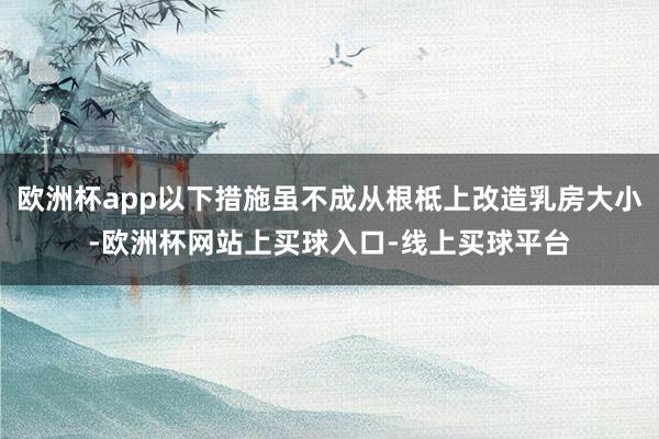 欧洲杯app以下措施虽不成从根柢上改造乳房大小-欧洲杯网站上买球入口-线上买球平台