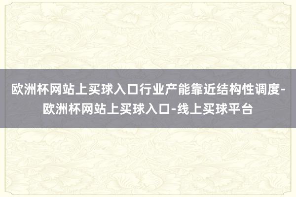 欧洲杯网站上买球入口行业产能靠近结构性调度-欧洲杯网站上买球入口-线上买球平台