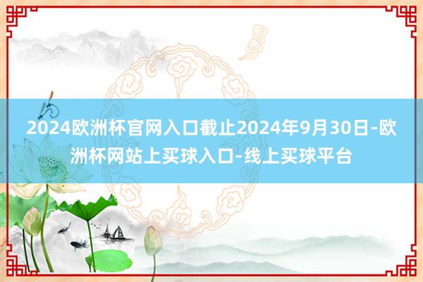 2024欧洲杯官网入口截止2024年9月30日-欧洲杯网站上买球入口-线上买球平台