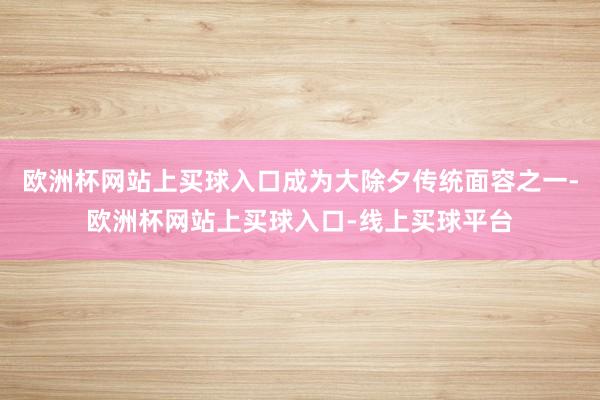 欧洲杯网站上买球入口成为大除夕传统面容之一-欧洲杯网站上买球入口-线上买球平台