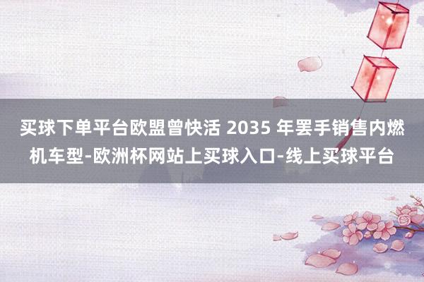 买球下单平台欧盟曾快活 2035 年罢手销售内燃机车型-欧洲杯网站上买球入口-线上买球平台