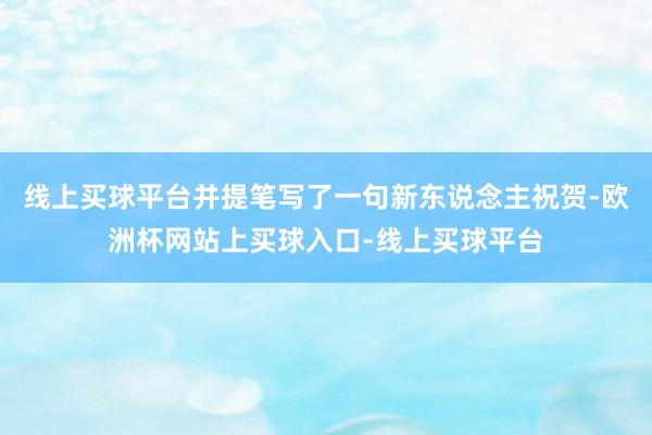 线上买球平台并提笔写了一句新东说念主祝贺-欧洲杯网站上买球入口-线上买球平台