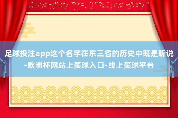 足球投注app这个名字在东三省的历史中既是听说-欧洲杯网站上买球入口-线上买球平台
