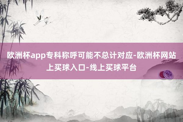 欧洲杯app专科称呼可能不总计对应-欧洲杯网站上买球入口-线上买球平台