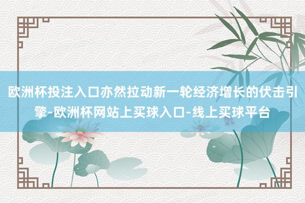 欧洲杯投注入口亦然拉动新一轮经济增长的伏击引擎-欧洲杯网站上买球入口-线上买球平台