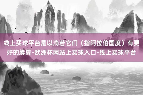 线上买球平台是以淌若它们(指阿拉伯国度)有更好的筹算-欧洲杯网站上买球入口-线上买球平台