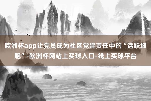 欧洲杯app让党员成为社区党建责任中的“活跃细胞”-欧洲杯网站上买球入口-线上买球平台